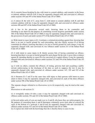 (b) A commits house-breaking by day with intent to commit adultery, and commits in the house
so entered, adultery with B's wife A may be separately charged with, and convicted of, offences
under sections 454 and 497 of the Indian Penal Code (45 of 1860)
(c) A entices B, the wife of C, away form C, with intent to commit adultery with B, and then
commits adultery with her A may be separately charged with, and convicted of, offences under
sections 498 and 497 of the Indian Penal Code (45 of 1860)
(d) A has in his possession several seals, knowing them to be counterfeit and
intending to use them for the purpose of committing several forgeries punishable under section
466 of the Indian Penal Code (45 of 1860) A may be separately charged with, and convicted of,
the possession of each seal under section 473 of the Indian Penal Code (45 of 1860)
(e) With intent to cause injury to B, A institutes a criminal proceeding against him, knowing that
there is no just or lawful ground for such proceeding, and also falsely accuses B of having
committed an offence, knowing that there is no just or lawful ground for such charge A may be
separately charged with, and convicted of, two offences under section 211 of the Indian Penal
Code (45 of 1860)
(f) A with intent to cause injury to B, falsely accuses him of having committed an offence,
knowing that there is no just or lawful ground for such charge On the trial, A gives false evidence
against B, intending thereby to cause B to be convicted of a capital offence A may be separately
charged with and convicted of, offences under sections 211 and 194 of the Indian Penal Code (45
of 1860)
(g) A with six others, commits the offences, of rioting, grievous hurt and assaulting a public
servant endeavouring in the discharge of his duty as such to suppress the riot A may be
separately charged with, and convicted of, offences under sections 147, 325 and 152 of the
Indian Penal Code (45 of 1860)
(h) A threatens B, C and D at the same time with injury to their persons with intent to cause
alarm to them A may be separately charged with, and convicted of, each of the three offences
under section 506 of the Indian Penal Code (45 of 1860)
The separate charges referred to in illustrations (a) to (h) respectively, may be tried at the same
time
Illustrations to sub-section (3)
(i) A wrongfully strikes B with a cane A may be separately charged with and convicted of,
offences under sections 352 and 323 of the Indian Penal Code (45 of 1860)
(j) Several stolen sacks of corn are made over to A and B, who knew they are stolen property, for
the purpose of concealing them A and B thereupon voluntarily assist each other to conceal the
sacks at the bottom of a grain-pit A and B may be separately charged with and convicted of,
offences under sections 411 and 414 of the Indian Penal Code (45 of 1860)
(k) A exposes her child with the knowledge that she is thereby likely to cause its dea
 
