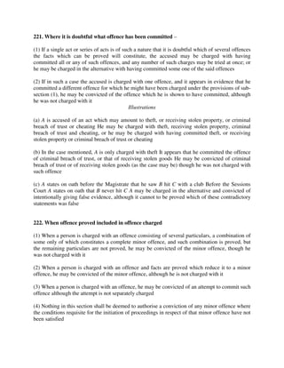 221. Where it is doubtful what offence has been committed –
(1) If a single act or series of acts is of such a nature that it is doubtful which of several offences
the facts which can be proved will constitute, the accused may be charged with having
committed all or any of such offences, and any number of such charges may be tried at once; or
he may be charged in the alternative with having committed some one of the said offences
(2) If in such a case the accused is charged with one offence, and it appears in evidence that he
committed a different offence for which he might have been charged under the provisions of sub-
section (1), he may be convicted of the offence which he is shown to have committed, although
he was not charged with it
Illustrations
(a) A is accused of an act which may amount to theft, or receiving stolen property, or criminal
breach of trust or cheating He may be charged with theft, receiving stolen property, criminal
breach of trust and cheating, or he may be charged with having committed theft, or receiving
stolen property or criminal breach of trust or cheating
(b) In the case mentioned, A is only charged with theft It appears that he committed the offence
of criminal breach of trust, or that of receiving stolen goods He may be convicted of criminal
breach of trust or of receiving stolen goods (as the case may be) though he was not charged with
such offence
(c) A states on oath before the Magistrate that he saw B hit C with a club Before the Sessions
Court A states on oath that B never hit C A may be charged in the alternative and convicted of
intentionally giving false evidence, although it cannot to be proved which of these contradictory
statements was false
222. When offence proved included in offence charged
(1) When a person is charged with an offence consisting of several particulars, a combination of
some only of which constitutes a complete minor offence, and such combination is proved, but
the remaining particulars are not proved, he may be convicted of the minor offence, though he
was not charged with it
(2) When a person is charged with an offence and facts are proved which reduce it to a minor
offence, he may be convicted of the minor offence, although he is not charged with it
(3) When a person is charged with an offence, he may be convicted of an attempt to commit such
offence although the attempt is not separately charged
(4) Nothing in this section shall be deemed to authorise a conviction of any minor offence where
the conditions requisite for the initiation of proceedings in respect of that minor offence have not
been satisfied
 