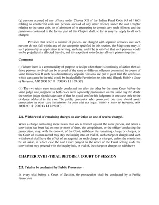 (g) persons accused of any offence under Chapter XII of the Indian Penal Code (45 of 1860)
relating to counterfeit coin and persons accused of any other offence under the said Chapter
relating to the same coin, or of abetment of or attempting to commit any such offence; and the
provisions contained in the former part of this Chapter shall, so far as may be, apply to all such
charges:
Provided that where a number of persons are charged with separate offences and such
persons do not fall within any of the categories specified in this section, the Magistrate may, if
such persons by an application in writing, so desire, and if he is satisfied that such persons would
not be prejudicially affected thereby, and it is expedient so to do, try all such persons together.
Comments
(i) Where there is a communality of purpose or design when there is continuity of action then all
those persons involved can be accused of the same or different offences committed in course of
same transaction If such two diametrically opposite versions are put to joint trial the confusion
which can cause in the trial could be incalcullable Permission to joint trial illegal; Balbir v State
of Haryana, AIR 2000 SC 11: 2000 Cr LJ 169 (SC)
(ii) The two trials were separately conducted one after the other by the same Court before the
same judge and judgment in both cases were separately pronounced on the same day No doubt
the session judge should take care of that he would confine his judgment in one case only to the
evidence adduced in the case The public prosecutor who prosecuted one case should avoid
prosecution in other case Permission for joint trial not legal; Balbir v State of Haryana, AIR
2000 SC 11: 2000 Cr LJ 169 (SC)
224. Withdrawal of remaining charges on conviction on one of several charges-
When a charge containing more heads than one is framed against the same person, and when a
conviction has been had on one or more of them, the complainant, or the officer conducting the
prosecution, may, with the consent, of the Court, withdraw the remaining charge or charges, or
the Court of its own accord may stay the inquiry into, or trial of, such charge or charges and such
withdrawal shall have the effect of an acquittal on such charge or charges, unless the conviction
be set aside, in which case the said Court (subject to the order of the Court setting aside the
conviction) may proceed with the inquiry into, or trial of, the charge or charges so withdrawn
CHAPTER XVIII -TRIAL BEFORE A COURT OF SESSION
225. Trial to be conducted by Public Prosecutor -
In every trial before a Court of Session, the prosecution shall be conducted by a Public
Prosecutor
 