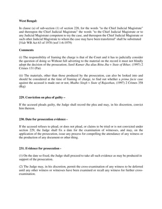 West Bengal:
In clause (a) of sub-section (1) of section 228, for the words "to the Chief Judicial Magistrate"
and thereupon the Chief Judicial Magistrate" the words "to the Chief Judicial Magistrate or to
any Judicial Magistrate competent to try the case, and thereupon the Chief Judicial Magistrate or
such other Judicial Magistrate to whom the case may have been transferred" shall be substituted
[Vide WB Act 63 of 1978 (wef 1-6-1979)
Comments
(i) The responsibility of framing the charge is that of the Court and it has to judicially consider
the question of doing so Without full adverting to the material on the record it must not blindly
adopt the decision of the prosecution; Sunil Kumar Jha alias Bittu Jha v State of Bihar, (1997) 2
Crimes 131 (Pat)
(ii) The materials, other than those produced by the prosecution, can also be looked into and
should be considered at the time of framing of charge, to find out whether a prima facie case
against the accused is made out or not; Madho Singh v State of Rajasthan, (1997) 2 Crimes 358
(Raj)
229. Conviction on plea of guilty –
If the accused pleads guilty, the Judge shall record the plea and may, in his discretion, convict
him thereon.
230. Date for prosecution evidence -
If the accused refuses to plead, or does not plead, or claims to be tried or is not convicted under
section 229, the Judge shall fix a date for the examination of witnesses, and may, on the
application of the prosecution, issue any process for compelling the attendance of any witness or
the production of any document or other thing.
231. Evidence for prosecution -
(1) On the date so fixed, the Judge shall proceed to take all such evidence as may be produced in
support of the prosecution.
(2) The Judge may, in his discretion, permit the cross-examination of any witness to be deferred
until any other witness or witnesses have been examined or recall any witness for further cross-
examination.
 