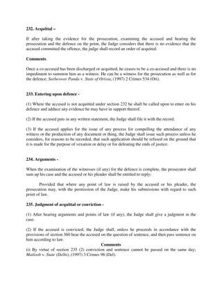 232. Acquittal –
If after taking the evidence for the prosecution, examining the accused and hearing the
prosecution and the defence on the point, the Judge considers that there is no evidence that the
accused committed the offence, the judge shall record an order of acquittal.
Comments
Once a co-accused has been discharged or acquitted, he ceases to be a co-accused and there is no
impediment to summon him as a witness. He can be a witness for the prosecution as well as for
the defence; Sarbeswar Panda v. State of Orissa, (1997) 2 Crimes 534 (Ori).
233. Entering upon defence -
(1) Where the accused is not acquitted under section 232 he shall be called upon to enter on his
defence and adduce any evidence he may have in support thereof.
(2) If the accused puts in any written statement, the Judge shall file it with the record.
(3) If the accused applies for the issue of any process for compelling the attendance of any
witness or the production of any document or thing, the Judge shall issue such process unless he
considers, for reasons to be recorded, that such application should be refused on the ground that
it is made for the purpose of vexation or delay or for defeating the ends of justice.
234. Arguments -
When the examination of the witnesses (if any) for the defence is complete, the prosecutor shall
sum up his case and the accused or his pleader shall be entitled to reply:
Provided that where any point of law is raised by the accused or his pleader, the
prosecution may, with the permission of the Judge, make his submissions with regard to such
point of law.
235. Judgment of acquittal or conviction -
(1) After hearing arguments and points of law (if any), the Judge shall give a judgment in the
case.
(2) If the accused is convicted, the Judge shall, unless he proceeds in accordance with the
provisions of section 360 hear the accused on the question of sentence, and then pass sentence on
him according to law.
Comments
(i) By virtue of section 235 (2) conviction and sentence cannot be passed on the same day;
Matloob v. State (Delhi), (1997) 3 Crimes 98 (Del).
 