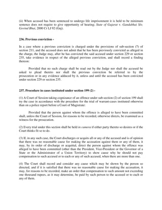 (ii) When accused has been sentenced to undergo life imprisonment it is held to be minimum
sentence does not require to give opportunity of hearing; State of Gujarat v. Gandabhai S/o.
Govind Bhai, 2000 Cr LJ 92 (Guj).
236. Previous conviction -
In a case where a previous conviction is charged under the provisions of sub-section (7) of
section 211, and the accused does not admit that he has been previously convicted as alleged in
the charge, the Judge may, after he has convicted the said accused under section 229 or section
235, take evidence in respect of the alleged previous conviction, and shall record a finding
thereon:
Provided that no such charge shall be read out by the Judge nor shall the accused be
asked to plead thereto nor shall the previous conviction be referred to by the
prosecution or in any evidence adduced by it, unless and until the accused has been convicted
under section 229 or section 235.
237. Procedure in cases instituted under section 199 (2) -
(1) A Court of Session taking cognizance of an offence under sub-section (2) of section 199 shall
try the case in accordance with the procedure for the trial of warrant-cases instituted otherwise
than on a police report before a Court of Magistrate:
Provided that the person against whom the offence is alleged to have been committed
shall, unless the Court of Session, for reasons to be recorded, otherwise directs, be examined as a
witness for the prosecution.
(2) Every trial under this section shall be held in camera if either party thereto so desires or if the
Court thinks fit so to do.
(3) If, in any such case, the Court discharges or acquits all or any of the accused and is of opinion
that there was no reasonable cause for making the accusation against them or any of them, it
may, by its order of discharge or acquittal, direct the person against whom the offence was
alleged to have been committed (other than the President, Vice-President or the Governor of a
State or the Administrator of a Union Territory) to show cause why he should not pay
compensation to such accused or to each or any of such accused, when there are more than one.
(4) The Court shall record and consider any cause which may be shown by the person so
directed, and if it is satisfied that there was no reasonable cause for making the accusation, it
may, for reasons to be recorded, make an order that compensation to such amount not exceeding
one thousand rupees, as it may determine, be paid by such person to the accused or to each or
any of them.
 