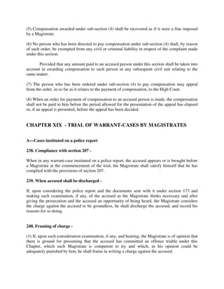 (5) Compensation awarded under sub-section (4) shall be recovered as if it were a fine imposed
by a Magistrate.
(6) No person who has been directed to pay compensation under sub-section (4) shall, by reason
of such order, be exempted from any civil or criminal liability in respect of the complaint made
under this section:
Provided that any amount paid to an accused person under this section shall be taken into
account in awarding compensation to such person in any subsequent civil suit relating to the
same matter.
(7) The person who has been ordered under sub-section (4) to pay compensation may appeal
from the order, in so far as it relates to the payment of compensation, to the High Court.
(8) When an order for payment of compensation to an accused person is made, the compensation
shall not be paid to him before the period allowed for the presentation of the appeal has elapsed
or, if an appeal is presented, before the appeal has been decided.
CHAPTER XIX - TRIAL OF WARRANT-CASES BY MAGISTRATES
A—Cases instituted on a police report
238. Compliance with section 207 -
When in any warrant-case instituted on a police report, the accused appears or is brought before
a Magistrate at the commencement of the trial, the Magistrate shall satisfy himself that he has
complied with the provisions of section 207.
239. When accused shall be discharged -
If, upon considering the police report and the documents sent with it under section 173 and
making such examination, if any, of the accused as the Magistrate thinks necessary and after
giving the prosecution and the accused an opportunity of being heard, the Magistrate considers
the charge against the accused to be groundless, he shall discharge the accused, and record his
reasons for so doing.
240. Framing of charge -
(1) If, upon such consideration examination, if any, and hearing, the Magistrate is of opinion that
there is ground for presuming that the accused has committed an offence triable under this
Chapter, which such Magistrate is competent to try and which, in his opinion could be
adequately punished by him, he shall frame in writing a charge against the accused.
 