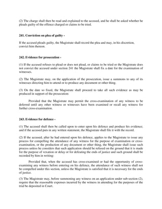 (2) The charge shall then be read and explained to the accused, and he shall be asked whether he
pleads guilty of the offence charged or claims to be tried.
241. Conviction on plea of guilty -
If the accused pleads guilty, the Magistrate shall record the plea and may, in his discretion,
convict him thereon.
242. Evidence for prosecution -
(1) If the accused refuses to plead or does not plead, or claims to be tried or the Magistrate does
not convict the accused under section 241 the Magistrate shall fix a date for the examination of
witnesses.
(2) The Magistrate may, on the application of the prosecution, issue a summons to any of its
witnesses directing him to attend or to produce any document or other thing.
(3) On the date so fixed, the Magistrate shall proceed to take all such evidence as may be
produced in support of the prosecution:
Provided that the Magistrate may permit the cross-examination of any witness to be
deferred until any other witness or witnesses have been examined or recall any witness for
further cross-examination.
243. Evidence for defence -
(1) The accused shall then be called upon to enter upon his defence and produce his evidence;
and if the accused puts in any written statement, the Magistrate shall file it with the record.
(2) If the accused, after he had entered upon his defence, applies to the Magistrate to issue any
process for compelling the attendance of any witness for the purpose of examination or cross-
examination, or the production of any document or other thing, the Magistrate shall issue such
process unless he considers that such application should be refused on the ground that it is made
for the purpose of vexation or delay or for defeating the ends of justice and such ground shall be
recorded by him in writing:
Provided that, when the accused has cross-examined or had the opportunity of cross-
examining any witness before entering on his defence, the attendance of such witness shall not
be compelled under this section, unless the Magistrate is satisfied that it is necessary for the ends
of justice.
(3) The Magistrate may, before summoning any witness on an application under sub-section (2),
require that the reasonable expenses incurred by the witness in attending for the purposes of the
trial be deposited in Court.
 