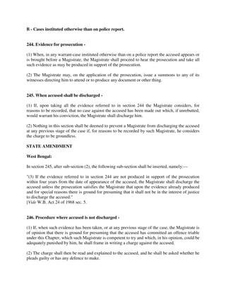 B - Cases instituted otherwise than on police report.
244. Evidence for prosecution -
(1) When, in any warrant-case instituted otherwise than on a police report the accused appears or
is brought before a Magistrate, the Magistrate shall proceed to hear the prosecution and take all
such evidence as may be produced in support of the prosecution.
(2) The Magistrate may, on the application of the prosecution, issue a summons to any of its
witnesses directing him to attend or to produce any document or other thing.
245. When accused shall be discharged -
(1) If, upon taking all the evidence referred to in section 244 the Magistrate considers, for
reasons to be recorded, that no case against the accused has been made out which, if unrebutted,
would warrant his conviction, the Magistrate shall discharge him.
(2) Nothing in this section shall be deemed to prevent a Magistrate from discharging the accused
at any previous stage of the case if, for reasons to be recorded by such Magistrate, he considers
the charge to be groundless.
STATE AMENDMENT
West Bengal:
In section 245, after sub-section (2), the following sub-section shall be inserted, namely:—
"(3) If the evidence referred to in section 244 are not produced in support of the prosecution
within four years from the date of appearance of the accused, the Magistrate shall discharge the
accused unless the prosecution satisfies the Magistrate that upon the evidence already produced
and for special reasons there is ground for presuming that it shall not be in the interest of justice
to discharge the accused."
[Vide W.B. Act 24 of 1968 sec. 5.
246. Procedure where accused is not discharged -
(1) If, when such evidence has been taken, or at any previous stage of the case, the Magistrate is
of opinion that there is ground for presuming that the accused has committed an offence triable
under this Chapter, which such Magistrate is competent to try and which, in his opinion, could be
adequately punished by him, he shall frame in writing a charge against the accused.
(2) The charge shall then be read and explained to the accused, and he shall be asked whether he
pleads guilty or has any defence to make.
 