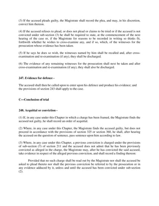 (3) If the accused pleads guilty, the Magistrate shall record the plea, and may, in his discretion,
convict him thereon.
(4) If the accused refuses to plead, or does not plead or claims to be tried or if the accused is not
convicted under sub-section (3) he shall be required to state, at the commencement of the next
hearing of the case or, if the Magistrate for reasons to be recorded in writing so thinks fit,
forthwith whether he wishes to cross-examine any, and if so, which, of the witnesses for the
prosecution whose evidence has been taken.
(5) If he says he does so wish, the witnesses named by him shall be recalled and, after cross-
examination and re-examination (if any), they shall be discharged.
(6) The evidence of any remaining witnesses for the prosecution shall next be taken and after
cross-examination and re-examination (if any), they shall also be discharged.
247. Evidence for defence -
The accused shall then be called upon to enter upon his defence and produce his evidence; and
the provisions of section 243 shall apply to the case.
C—Conclusion of trial
248. Acquittal or conviction -
(1) If, in any case under this Chapter in which a charge has been framed, the Magistrate finds the
accused not guilty, he shall record an order of acquittal.
(2) Where, in any case under this Chapter, the Magistrate finds the accused guilty, but does not
proceed in accordance with the provisions of section 325 or section 360, he shall, after hearing
the accused on the question of sentence, pass sentence upon him according to law.
(3) Where, in any case under this Chapter, a previous conviction is charged under the provisions
of sub-section (7) of section 211 and the accused does not admit that he has been previously
convicted as alleged in the charge, the Magistrate may, after he has convicted the said accused,
take evidence in respect of the alleged previous conviction, and shall record a finding thereon:
Provided that no such charge shall be read out by the Magistrate nor shall the accused be
asked to plead thereto nor shall the previous conviction be referred to by the prosecution or in
any evidence adduced by it, unless and until the accused has been convicted under sub-section
(2).
 