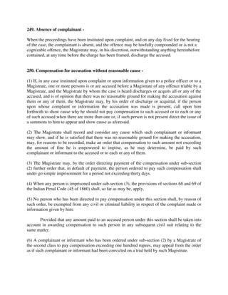 249. Absence of complainant -
When the proceedings have been instituted upon complaint, and on any day fixed for the hearing
of the case, the complainant is absent, and the offence may be lawfully compounded or is not a
cognizable offence, the Magistrate may, in his discretion, notwithstanding anything hereinbefore
contained, at any time before the charge has been framed, discharge the accused.
250. Compensation for accusation without reasonable cause -
(1) If, in any case instituted upon complaint or upon information given to a police officer or to a
Magistrate, one or more persons is or are accused before a Magistrate of any offence triable by a
Magistrate, and the Magistrate by whom the case is heard discharges or acquits all or any of the
accused, and is of opinion that there was no reasonable ground for making the accusation against
them or any of them, the Magistrate may, by his order of discharge or acquittal, if the person
upon whose complaint or information the accusation was made is present, call upon him
forthwith to show cause why he should not pay compensation to such accused or to each or any
of such accused when there are more than one or, if such person is not present direct the issue of
a summons to him to appear and show cause as aforesaid.
(2) The Magistrate shall record and consider any cause which such complainant or informant
may show, and if he is satisfied that there was no reasonable ground for making the accusation,
may, for reasons to be recorded, make an order that compensation to such amount not exceeding
the amount of fine he is empowered to impose, as he may determine, be paid by such
complainant or informant to the accused or to each or any of them.
(3) The Magistrate may, by the order directing payment of the compensation under sub-section
(2) further order that, in default of payment, the person ordered to pay such compensation shall
under go simple imprisonment for a period not exceeding thirty days.
(4) When any person is imprisoned under sub-section (3), the provisions of sections 68 and 69 of
the Indian Penal Code (45 of 1860) shall, so far as may be, apply.
(5) No person who has been directed to pay compensation under this section shall, by reason of
such order, be exempted from any civil or criminal liability in respect of the complaint made or
information given by him:
Provided that any amount paid to an accused person under this section shall be taken into
account in awarding compensation to such person in any subsequent civil suit relating to the
same matter.
(6) A complainant or informant who has been ordered under sub-section (2) by a Magistrate of
the second class to pay compensation exceeding one hundred rupees, may appeal from the order
as if such complainant or informant had been convicted on a trial held by such Magistrate.
 