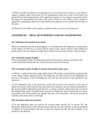 (7) When an order for payment of compensation to an accused person is made in a case which is
subject to appeal under sub-section (6), the compensation shall not be paid to him before the
period allowed for the presentation of the appeal has elapsed, or, if an appeal is presented, before
the appeal has been decided; and where such order is made in a case which is not so subject to
appeal the compensation shall not be paid before the expiration of one month from the date of
the order.
(8) The provisions of this section apply to summons-cases as well as to warrant cases.
CHAPTER XX - TRIAL OF SUMMONS-CASES BY MAGISTRATES
251. Substance of accusation to be stated -
When in a summons-case the accused appears or is brought before the Magistrate, the particulars
of the offence of which he is accused shall be stated to him, and he shall be asked whether he
pleads guilty or has any defence to make, but it shall not be necessary to frame a formal charge.
252. Conviction on plea of guilty -
If the accused pleads guilty, the Magistrate shall record the plea as nearly as possible in the
words used by the accused and may, in his discretion convict him thereon.
253. Conviction on plea of guilty in absence of accused in petty cases -
(1) Where a summons has been issued under section 206 and the accused desires to plead guilty
to the charge without appearing before the Magistrate, he shall transmit to the Magistrate, by
post or by messenger, a letter containing his plea and also the amount of fine specified in the
summons.
(2) The Magistrate may, in his discretion, convict the accused in his absence, on his plea of
guilty and sentence him to pay the fine specified in the summons, and the amount transmitted by
the accused shall be adjusted towards that fine, or where a pleader authorised by the accused in
this behalf pleads guilty on behalf of the accused, the Magistrate shall record the plea as nearly
as possible in the words used by the pleader and may, in his discretion, convict the accused on
such plea and sentence him as aforesaid.
254. Procedure when not convicted -
(1) If the Magistrate does not convict the accused under section 252 or section 253, the
Magistrate shall proceed to hear the prosecution and take all such evidence as may be produced
in support of the prosecution, and also to hear the accused and take all such evidence as he
produces in his defence.
 