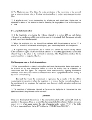 (2) The Magistrate may, if he thinks fit, on the application of the prosecution or the accused,
issue a summons to any witness directing him to attend or to produce any document or other
thing.
(3) A Magistrate may, before summoning any witness on such application, require that the
reasonable expenses of the witness incurred in attending for the purposes of the trial be deposited
in Court.
255. Acquittal or conviction -
(1) If the Magistrate, upon taking the evidence referred to in section 254 and such further
evidence, if any, as he may, of his own motion, cause to be produced, finds the accused not guilt,
he shall record an order of acquittal.
(2) Where the Magistrate does not proceed in accordance with the provisions of section 325 or
section 360, he shall, if he finds the accused guilty, pass sentence upon him according to law.
(3) A Magistrate may, under section 252 or section 255, convict the accused of any offence
triable under this Chapter which form the facts admitted or proved he appears to have committed,
whatever may be the nature of the complaint or summons, if the Magistrate is satisfied that the
accused would not be prejudiced thereby.
256. Non-appearance or death of complainant -
(1) If the summons has been issued on complaint and on the day appointed for the appearance of
the accused, or any day subsequent thereto to which the hearing may be adjourned, the
complainant does not appear, the Magistrate shall notwithstanding anything hereinbefore
contained, acquit the accused unless for some reason he thinks it proper to adjourn the hearing of
the case to some other day:
Provided that where the complainant is represented by a pleader or by the officer
conducting the prosecution or where the Magistrate is of opinion that the personal attendance of
the complainant is not necessary, the Magistrate may dispense with his attendance and proceed
with the case.
(2) The provisions of sub-section (1) shall, so far as may be, apply also to cases where the non-
appearance of the complainant is due to his death.
Comments
There is no denying that the dismissal of the complaint in default under section 256 entails the
acquittal of the accused. Once an accused has been acquitted of the offence, the law provides a
remedy by way of an appeal against the order of acquittal under section 378 (4) of the Code;
H.P. Agro Industries Corpn. Ltd. v. M.P.S. Chawla, (1997) 2 Crimes 591 (H&P).
 