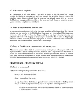 257. Withdrawal of complaint -
If a complainant, at any time before a final order is passed in any case under this Chapter,
satisfies the Magistrate that there are sufficient grounds for permitting him to withdraw his
complaint against the accused, or if there be more than one accused, against all or any of them,
the Magistrate may permit him to withdraw the same, and shall thereupon acquit the accused
against whom the complaint is so withdrawn.
258. Power to stop proceedings in certain cases -
In any summons-case instituted otherwise than upon complaint, a Magistrate of the first class or,
with the previous sanction of the Chief Judicial Magistrate, any other Judicial Magistrate, may,
for reasons to be recorded by him, stop the proceedings at any stage without pronouncing any
judgment and where such stoppage of proceedings is made after the evidence of the principal
witnesses has been recorded, pronounce a judgment of acquittal, and in any other case release,
the accused, and such release shall have the effect of discharge.
259. Power of Court to convert summons-cases into warrant cases -
When in the course of the trial of a summons-case relating to an offence punishable with
imprisonment for a term exceeding six months, it appears to the Magistrate that in the interests of
justice, the offence should be tried in accordance with the procedure for the trial of warrant-
cases, such Magistrate may proceed to re-hear the case in the manner provided by this Code for
the trial of warrant-cases and may recall any witness who may have been examined.
CHAPTER XXI - SUMMARY TRIALS
260. Power to try summarily -
(1) Notwithstanding anything contained in this Code—
(a) any Chief Judicial Magistrate;
(b) any Metropolitan Magistrate;
(c) any Magistrate of the first class specially empowered in this behalf by the High Court,
may, if he thinks fit, try in a summary way all or any of the following offences:—
(i) offences not punishable with death, imprisonment for life or imprisonment for
a term exceeding two years;
 