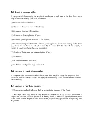 263. Record in summary trials -
In every case tried summarily, the Magistrate shall enter, in such form as the State Government
may direct, the following particulars, namely:—
(a) the serial number of the case;
(b) the date of the commission of the offence;
(c) the date of the report of complaint;
(d) the name of the complainant (if any);
(e) the name, parentage and residence of the accused;
(f) the offence complained of and the offence (if any ) proved, and in cases coming under clause
(ii), clause (iii) or clause (iv) of sub-section (1) of section 260, the value of the property in
respect of which the offence has been committed;
(g) the plea of the accused and his examination (if any);
(h) the finding;
(i) the sentence or other final order;
(j) the date on which proceedings terminated.
264. Judgment in cases tried summarily -
In every case tried summarily in which the accused does not plead guilty, the Magistrate shall
record the substance of the evidence and a judgment containing a brief statement of the reasons
for the finding.
265. Language of record and judgment -
(1) Every such record and judgment shall be written in the language of the Court.
(2) The High Court may authorise any Magistrate empowered to try offences summarily to
prepare the aforesaid record or judgment or both by means of an officer appointed in this behalf
by the Chief Judicial Magistrate, and the record or judgment so prepared shall be signed by such
Magistrate.
 