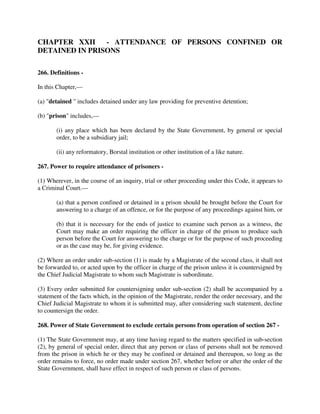 CHAPTER XXII - ATTENDANCE OF PERSONS CONFINED OR
DETAINED IN PRISONS
266. Definitions -
In this Chapter,—
(a) "detained " includes detained under any law providing for preventive detention;
(b) "prison" includes,—
(i) any place which has been declared by the State Government, by general or special
order, to be a subsidiary jail;
(ii) any reformatory, Borstal institution or other institution of a like nature.
267. Power to require attendance of prisoners -
(1) Wherever, in the course of an inquiry, trial or other proceeding under this Code, it appears to
a Criminal Court.—
(a) that a person confined or detained in a prison should be brought before the Court for
answering to a charge of an offence, or for the purpose of any proceedings against him, or
(b) that it is necessary for the ends of justice to examine such person as a witness, the
Court may make an order requiring the officer in charge of the prison to produce such
person before the Court for answering to the charge or for the purpose of such proceeding
or as the case may be, for giving evidence.
(2) Where an order under sub-section (1) is made by a Magistrate of the second class, it shall not
be forwarded to, or acted upon by the officer in charge of the prison unless it is countersigned by
the Chief Judicial Magistrate to whom such Magistrate is subordinate.
(3) Every order submitted for countersigning under sub-section (2) shall be accompanied by a
statement of the facts which, in the opinion of the Magistrate, render the order necessary, and the
Chief Judicial Magistrate to whom it is submitted may, after considering such statement, decline
to countersign the order.
268. Power of State Government to exclude certain persons from operation of section 267 -
(1) The State Government may, at any time having regard to the matters specified in sub-section
(2), by general of special order, direct that any person or class of persons shall not be removed
from the prison in which he or they may be confined or detained and thereupon, so long as the
order remains to force, no order made under section 267, whether before or after the order of the
State Government, shall have effect in respect of such person or class of persons.
 