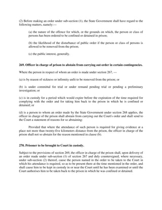 (2) Before making an order under sub-section (1), the State Government shall have regard to the
following matters, namely:—
(a) the nature of the offence for which, or the grounds on which, the person or class of
persons has been ordered to be confined or detained in prison;
(b) the likelihood of the disturbance of public order if the person or class of persons is
allowed to be removed from the prison;
(c) the public interest, generally.
269. Officer in charge of prison to abstain from carrying out order in certain contingencies.
Where the person in respect of whom an order is made under section 267, —
(a) is by reason of sickness or infirmity unfit to be removed from the prison; or
(b) is under committal for trial or under remand pending trial or pending a preliminary
investigation; or
(c) is in custody for a period which would expire before the expiration of the time required for
complying with the order and for taking him back to the prison in which he is confined or
detained; or
(d) is a person to whom an order made by the State Government under section 268 applies, the
officer in charge of the prison shall abstain from carrying out the Court's order and shall send to
the Court a statement of reasons for so abstaining:
Provided that where the attendance of such person is required for giving evidence at a
place not more than twenty-five kilometers distance from the prison, the officer in charge of the
prison shall not so abstain for the reason mentioned in clause (b).
270. Prisoner to be brought to Court in custody.
Subject to the provisions of section 269, the officer in charge of the prison shall, upon delivery of
an order made under sub-section (1) of section 267 and duly countersigned, where necessary,
under sub-section (2) thereof, cause the person named in the order to be taken to the Court in
which his attendance is required, so as to be present there at the time mentioned in the order, and
shall cause him to be kept in custody in or near the Court until he has been examined or until the
Court authorises him to be taken back to the prison in which he was confined or detained.
 