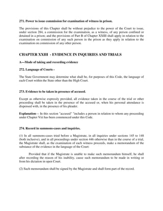 271. Power to issue commission for examination of witness in prison.
The provisions of this Chapter shall be without prejudice to the power of the Court to issue,
under section 284, a commission for the examination, as a witness, of any person confined or
detained in a prison; and the provisions of Part B of Chapter XXIII shall apply in relation to the
examination on commission of any such person in the prison as they apply in relation to the
examination on commission of any other person.
CHAPTER XXIII - EVIDENCE IN INQUIRIES AND TRIALS
A—Mode of taking and recording evidence
272. Language of Courts -
The State Government may determine what shall be, for purposes of this Code, the language of
each Court within the State other than the High Court.
273. Evidence to be taken in presence of accused.
Except as otherwise expressly provided, all evidence taken in the course of the trial or other
proceeding shall be taken in the presence of the accused or, when his personal attendance is
dispensed with, in the presence of his pleader.
Explanation— In this section "accused" "includes a person in relation to whom any proceeding
under Chapter Viii has been commenced under this Code.
274. Record in summons-cases and inquiries.
(1) In all summons-cases tried before a Magistrate, in all inquiries under sections 145 to 148
(both inclusive), and in all proceedings under section 446 otherwise than in the course of a trial,
the Magistrate shall, as the examination of each witness proceeds, make a memorandum of the
substance of the evidence in the language of the Court:
Provided that if the Magistrate is unable to make such memorandum himself, he shall
after recording the reason of his inability, cause such memorandum to be made in writing or
from his dictation in open Court.
(2) Such memorandum shall be signed by the Magistrate and shall form part of the record.
 