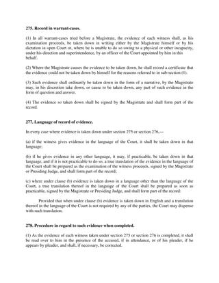 275. Record in warrant-cases.
(1) In all warrant-cases tried before a Magistrate, the evidence of each witness shall, as his
examination proceeds, be taken down in writing either by the Magistrate himself or by his
dictation in open Court or, where he is unable to do so owing to a physical or other incapacity,
under his direction and superintendence, by an officer of the Court appointed by him in this
behalf.
(2) Where the Magistrate causes the evidence to be taken down, he shall record a certificate that
the evidence could not be taken down by himself for the reasons referred to in sub-section (1).
(3) Such evidence shall ordinarily be taken down in the form of a narrative, by the Magistrate
may, in his discretion take down, or cause to be taken down, any part of such evidence in the
form of question and answer.
(4) The evidence so taken down shall be signed by the Magistrate and shall form part of the
record.
277. Language of record of evidence.
In every case where evidence is taken down under section 275 or section 276,—
(a) if the witness gives evidence in the language of the Court, it shall be taken down in that
language;
(b) if he gives evidence in any other language, it may, if practicable, be taken down in that
language, and if it is not practicable to do so, a true translation of the evidence in the language of
the Court shall be prepared as the examination of the witness proceeds, signed by the Magistrate
or Presiding Judge, and shall form part of the record;
(c) where under clause (b) evidence is taken down in a language other than the language of the
Court, a true translation thereof in the language of the Court shall be prepared as soon as
practicable, signed by the Magistrate or Presiding Judge, and shall form part of the record:
Provided that when under clause (b) evidence is taken down in English and a translation
thereof in the language of the Court is not required by any of the parties, the Court may dispense
with such translation.
278. Procedure in regard to such evidence when completed.
(1) As the evidence of each witness taken under section 275 or section 276 is completed, it shall
be read over to him in the presence of the accused, if in attendance, or of his pleader, if he
appears by pleader, and shall, if necessary, be corrected.
 