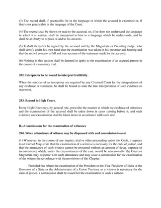 (3) The record shall, if practicable, be in the language in which the accused is examined or, if
that is not practicable in the language of the Court.
(4) The record shall be shown or read to the accused, or, if he does not understand the language
in which it is written, shall be interpreted to him in a language which he understands, and he
shall be at liberty to explain or add to his answers.
(5) It shall thereafter be signed by the accused and by the Magistrate or Presiding Judge, who
shall certify under his own hand that the examination was taken in his presence and hearing and
that the record contains a full and true account of the statement made by the accused.
(6) Nothing in this section shall be deemed to apply to the examination of an accused person in
the course of a summary trial.
282. Interpreter to be bound to interpret truthfully.
When the services of an interpreter are required by any Criminal Court for the interpretation of
any evidence or statement, he shall be bound to state the true interpretation of such evidence or
statement.
283. Record in High Court.
Every High Court may, by general rule, prescribe the manner in which the evidence of witnesses
and the examination of the accused shall be taken down in cases coming before it; and such
evidence and examination shall be taken down in accordance with such rule.
B—Commissions for the examination of witnesses
284. When attendance of witness may be dispensed with and commission issued.
(1) Whenever, in the course of any inquiry, trial or other proceeding under this Code, it appears
to a Court of Magistrate that the examination of a witness is necessary for the ends of justice, and
that the attendance of such witness cannot be procured without an amount of delay, expense or
inconvenience which, under the circumstances of the case, would be unreasonable, the Court or
Magistrate may dispense with such attendance and may issue a commission for the examination
of the witness in accordance with the provisions of this Chapter:
Provided that where the examination of the President or the Vice-President of India or the
Governor of a State or the Administrator of a Union Territory as a witness is necessary for the
ends of justice, a commission shall be issued for the examination of such a witness.
 