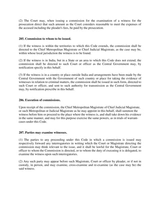 (2) The Court may, when issuing a commission for the examination of a witness for the
prosecution direct that such amount as the Court considers reasonable to meet the expenses of
the accused including the pleader's fees, be paid by the prosecution.
285. Commission to whom to be issued.
(1) If the witness is within the territories to which this Code extends, the commission shall be
directed to the Chief Metropolitan Magistrate or Chief Judicial Magistrate, as the case may be,
within whose local jurisdiction the witness is to be found.
(2) If the witness is in India, but in a State or an area to which this Code does not extend, the
commission shall be directed to such Court or officer as the Central Government may, by
notification specify in this behalf.
(3) If the witness is in a country or place outside India and arrangements have been made by the
Central Government with the Government of such country or place for taking the evidence of
witnesses in relation to criminal matters, the commission shall be issued in such form, directed to
such Court or officer, and sent to such authority for transmission as the Central Government
may, by notification prescribe in this behalf.
286. Execution of commissions.
Upon receipt of the commission, the Chief Metropolitan Magistrate of Chief Judicial Magistrate,
or such Metropolitan or Judicial Magistrate as he may appoint in this behalf, shall summon the
witness before him or proceed to the place where the witness is, and shall take down his evidence
in the same manner, and may for this purpose exercise the same powers, as in trials of warrant-
cases under this Code.
287. Parties may examine witnesses.
(1) The parties to any proceeding under this Code in which a commission is issued may
respectively forward any interrogatories in writing which the Court or Magistrate directing the
commission may think relevant to the issue, and it shall be lawful for the Magistrate, Court or
officer to whom the Commission is directed, or to whom the duty of executing it is delegated, to
examine the witness upon such interrogatories.
(2) Any such party may appear before such Magistrate, Court or officer by pleader, or if not in
custody, in person, and may examine, cross-examine and re-examine (as the case may be) the
said witness.
 