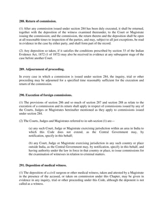 288. Return of commission.
(1) After any commission issued under section 284 has been duly executed, it shall be returned,
together with the deposition of the witness examined thereunder, to the Court or Magistrate
issuing the commission; and the commission, the return thereto and the deposition shall be open
at all reasonable times to inspection of the parties, and may, subject to all just exceptions, be read
in evidence in the case by either party, and shall form part of the record.
(2) Any deposition so taken, if it satisfies the conditions prescribed by section 33 of the Indian
Evidence Act, 1872 (1 of 1872) may also be received in evidence at any subsequent stage of the
case before another Court.
289. Adjournment of proceeding.
In every case in which a commission is issued under section 284, the inquiry, trial or other
proceeding may be adjourned for a specified time reasonably sufficient for the execution and
return of the commission.
290. Execution of foreign commissions.
(1) The provisions of section 286 and so much of section 287 and section 288 as relate to the
execution of a commission and its return shall apply in respect of commissions issued by any of
the Courts, Judges or Magistrates hereinafter mentioned as they apply to commissions issued
under section 284.
(2) The Courts, Judges and Magistrates referred to in sub-section (1) are—
(a) any such Court, Judge or Magistrate exercising jurisdiction within an area in India to
which this Code does not extend, as the Central Government may, by
notification, specify in this behalf;
(b) any Court, Judge or Magistrate exercising jurisdiction in any such country or place
outside India, as the Central Government may, by notification, specify in this behalf, and
having authority under the law in force in that country or place, to issue commissions for
the examination of witnesses in relation to criminal matters.
291. Deposition of medical witness.
(1) The deposition of a civil surgeon or other medical witness, taken and attested by a Magistrate
in the presence of the accused, or taken on commission under this Chapter, may be given in
evidence in any inquiry, trial or other proceeding under this Code, although the deponent is not
called as a witness.
 