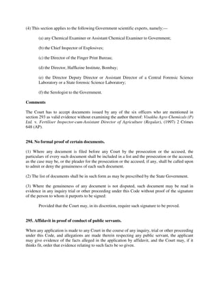 (4) This section applies to the following Government scientific experts, namely:—
(a) any Chemical Examiner or Assistant Chemical Examiner to Government;
(b) the Chief Inspector of Explosives;
(c) the Director of the Finger Print Bureau;
(d) the Director, Haffkeine Institute, Bombay;
(e) the Director Deputy Director or Assistant Director of a Central Forensic Science
Laboratory or a State forensic Science Laboratory;
(f) the Serologist to the Government.
Comments
The Court has to accept documents issued by any of the six officers who are mentioned in
section 293 as valid evidence without examining the author thereof: Visakha Agro Chemicals (P)
Ltd. v. Fertiliser Inspector-cum-Assistant Director of Agriculture (Regular), (1997) 2 Crimes
648 (AP).
294. No formal proof of certain documents.
(1) Where any document is filed before any Court by the prosecution or the accused, the
particulars of every such document shall be included in a list and the prosecution or the accused,
as the case may be, or the pleader for the prosecution or the accused, if any, shall be called upon
to admit or deny the genuineness of each such document.
(2) The list of documents shall be in such form as may be prescribed by the State Government.
(3) Where the genuineness of any document is not disputed, such document may be read in
evidence in any inquiry trial or other proceeding under this Code without proof of the signature
of the person to whom it purports to be signed:
Provided that the Court may, in its discretion, require such signature to be proved.
295. Affidavit in proof of conduct of public servants.
When any application is made to any Court in the course of any inquiry, trial or other proceeding
under this Code, and allegations are made therein respecting any public servant, the applicant
may give evidence of the facts alleged in the application by affidavit, and the Court may, if it
thinks fit, order that evidence relating to such facts be so given.
 