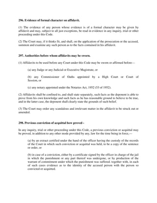 296. Evidence of formal character on affidavit.
(1) The evidence of any person whose evidence is of a formal character may be given by
affidavit and may, subject to all just exceptions, be read in evidence in any inquiry, trial or other
proceeding under this Code.
(2) The Court may, if it thinks fit, and shall, on the application of the prosecution or the accused,
summon and examine any such person as to the facts contained in his affidavit.
297. Authorities before whom affidavits may be sworn.
(1) Affidavits to be used before any Court under this Code may be sworn or affirmed before—
(a) any Judge or any Judicial or Executive Magistrate, or
(b) any Commissioner of Oaths appointed by a High Court or Court of
Session, or
(c) any notary appointed under the Notaries Act, 1952 (53 of 1952).
(2) Affidavits shall be confined to, and shall state separately, such facts as the deponent is able to
prove from his own knowledge and such facts as he has reasonable ground to believe to be true,
and in the latter case, the deponent shall clearly state the grounds of such belief.
(3) The Court may order any scandalous and irrelevant matter in the affidavit to be struck out or
amended.
298. Previous conviction of acquittal how proved -
In any inquiry, trial or other proceeding under this Code, a previous conviction or acquittal may
be proved, in addition to any other mode provided by any, law for the time being in force,—
(a) by an extract certified under the hand of the officer having the custody of the records
of the Court in which such conviction or acquittal was held, to be a copy of the sentence
or order, or
(b) in case of a conviction, either by a certificate signed by the officer in charge of the jail
in which the punishment or any part thereof was undergone, or by production of the
warrant of commitment under which the punishment was suffered. together with, in each
of such cases evidence as to the identity of the accused person with the person so
convicted or acquitted.
 