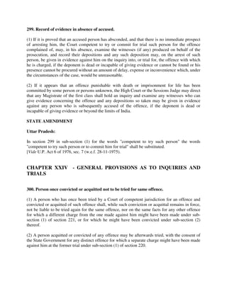 299. Record of evidence in absence of accused.
(1) If it is proved that an accused person has absconded, and that there is no immediate prospect
of arresting him, the Court competent to try or commit for trial such person for the offence
complained of, may, in his absence, examine the witnesses (if any) produced on behalf of the
prosecution, and record their depositions and any such deposition may, on the arrest of such
person, be given in evidence against him on the inquiry into, or trial for, the offence with which
he is charged, if the deponent is dead or incapable of giving evidence or cannot be found or his
presence cannot be procured without an amount of delay, expense or inconvenience which, under
the circumstances of the case, would be unreasonable.
(2) If it appears that an offence punishable with death or imprisonment for life has been
committed by some person or persons unknown, the High Court or the Sessions Judge may direct
that any Magistrate of the first class shall hold an inquiry and examine any witnesses who can
give evidence concerning the offence and any depositions so taken may be given in evidence
against any person who is subsequently accused of the offence, if the deponent is dead or
incapable of giving evidence or beyond the limits of India.
STATE AMENDMENT
Uttar Pradesh:
In section 299 in sub-section (1) for the words "competent to try such person" the words
"competent to try such person or to commit him for trial" shall be substituted.
[Vide U.P. Act 6 of 1976, sec. 7 (w.e.f. 28-11-1975).
CHAPTER XXIV - GENERAL PROVISIONS AS TO INQUIRIES AND
TRIALS
300. Person once convicted or acquitted not to be tried for same offence.
(1) A person who has once been tried by a Court of competent jurisdiction for an offence and
convicted or acquitted of such offence shall, while such conviction or acquittal remains in force,
not be liable to be tried again for the same offence, nor on the same facts for any other offence
for which a different charge from the one made against him might have been made under sub-
section (1) of section 221, or for which he might have been convicted under sub-section (2)
thereof.
(2) A person acquitted or convicted of any offence may be afterwards tried, with the consent of
the State Government for any distinct offence for which a separate charge might have been made
against him at the former trial under sub-section (1) of section 220.
 