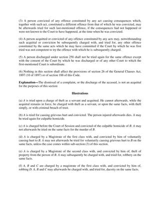 (3) A person convicted of any offence constituted by any act causing consequences which,
together with such act, constituted a different offence from that of which he was convicted, may
be afterwards tried for such last-mentioned offence, if the consequences had not happened or
were not known to the Court to have happened, at the time when he was convicted.
(4) A person acquitted or convicted of any offence constituted by any acts may, notwithstanding
such acquittal or conviction be subsequently charged with, and tried for, any other offence
constituted by the same acts which he may have committed if the Court by which he was first
tried was not competent to try the offence with which he is subsequently charged.
(5) A person discharged under section 258 shall not be tried again for the same offence except
with the consent of the Court by which he was discharged or of any other Court to which the
first-mentioned Court is subordinate.
(6) Nothing in this section shall affect the provisions of section 26 of the General Clauses Act,
1897 (10 of 1897) or of section 188 of this Code.
Explanation—The dismissal of a complaint, or the discharge of the accused, is not an acquittal
for the purposes of this section
Illustrations
(a) A is tried upon a charge of theft as a servant and acquitted. He cannot afterwards, while the
acquittal remains in force, be charged with theft as a servant, or upon the same facts, with theft
simply, or with criminal breach of trust.
(b) A is tried for causing grievous hurt and convicted. The person injured afterwards dies. A may
be tried again for culpable homicide.
(c) A is charged before the Court of Session and convicted of the culpable homicide of B. A may
not afterwards be tried on the same facts for the murder of B.
(d) A is charged by a Magistrate of the first class with, and convicted by him of voluntarily
causing hurt to B. A may not afterwards be tried for voluntarily causing grievous hurt to B on the
same facts, unless the case comes within sub-section (3) of this section.
(e) A is charged by a Magistrate of the second class with, and convicted by him of, theft of
property from the person of B. A may subsequently be charged with, and tried for, robbery on the
same facts.
(f) A, B and C are charged by a magistrate of the first class with, and convicted by him of,
robbing D. A, B and C may afterwards be charged with, and tried for, dacoity on the same facts.
 