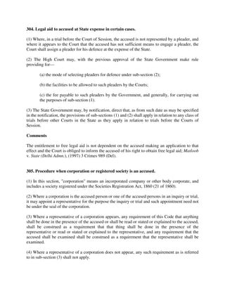 304. Legal aid to accused at State expense in certain cases.
(1) Where, in a trial before the Court of Session, the accused is not represented by a pleader, and
where it appears to the Court that the accused has not sufficient means to engage a pleader, the
Court shall assign a pleader for his defence at the expense of the State.
(2) The High Court may, with the previous approval of the State Government make rule
providing for—
(a) the mode of selecting pleaders for defence under sub-section (2);
(b) the facilities to be allowed to such pleaders by the Courts;
(c) the fee payable to such pleaders by the Government, and generally, for carrying out
the purposes of sub-section (1).
(3) The State Government may, by notification, direct that, as from such date as may be specified
in the notification, the provisions of sub-sections (1) and (2) shall apply in relation to any class of
trials before other Courts in the State as they apply in relation to trials before the Courts of
Session.
Comments
The entitlement to free legal aid is not dependent on the accused making an application to that
effect and the Court is obliged to inform the accused of his right to obtain free legal aid; Matloob
v. State (Delhi Admn.), (1997) 3 Crimes 989 (Del).
305. Procedure when corporation or registered society is an accused.
(1) In this section, "corporation" means an incorporated company or other body corporate, and
includes a society registered under the Societies Registration Act, 1860 (21 of 1860).
(2) Where a corporation is the accused person or one of the accused persons in an inquiry or trial,
it may appoint a representative for the purpose the inquiry or trial and such appointment need not
be under the seal of the corporation.
(3) Where a representative of a corporation appears, any requirement of this Code that anything
shall be done in the presence of the accused or shall be read or stated or explained to the accused,
shall be construed as a requirement that that thing shall be done in the presence of the
representative or read or stated or explained to the representative, and any requirement that the
accused shall be examined shall be construed as a requirement that the representative shall be
examined.
(4) Where a representative of a corporation does not appear, any such requirement as is referred
to in sub-section (3) shall not apply.
 