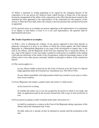(5) Where a statement in writing purporting to be signed by the managing director of the
corporation or by any person (by whatever name called) having, or being one of the persons
having the management of the affairs of the corporation to the effect that the person named in the
statement has been appointed as the representative of the corporation for the purposes of this
section, is filed, the Court shall, unless the contrary is proved, presume that such person has been
so appointed.
(6) If a question arises as to whether any person, appearing as the representative of a corporation
in an inquiry or trial before a Court is or is not such representative, the question shall be
determined by the Court.
306. Tender of pardon to accomplice.
(1) With a view to obtaining the evidence of any person supposed to have been directly or
indirectly concerned in or privy to an offence to which this section applies, the Chief Judicial
Magistrate or a Metropolitan Magistrate at any stage of the investigation or inquiry into, or the
trial of, the offence, and the Magistrate of the first class inquiring into or trying the offence, at
any, stage of the inquiry or trial, may tender a pardon to such person on condition of his making
a full and true disclosure of the whole of the circumstances within his knowledge relative to the
offence and to every other person concerned, whether as principal or abettor, in the commission
thereof.
(2) This section applies to—
(a) any offence triable exclusively by the Court of Session or by the Court of a Special
Judge appointed under the Criminal Law Amendment Act, 1952 (46 of 1952).
(b) any offence punishable with imprisonment which may extend to seven years or with a
more severe sentence.
(3) Every Magistrate who tenders a pardon under sub-section (1) shall record—
(a) his reasons for so doing;
(b) whether the tender was or was not accepted by the person to whom it was made, and
shall, on application made by the accused, furnish him with a copy of such record free of
cost.
(4) Every person accepting a tender of pardon made under sub-section (1)—
(a) shall be examined as a witness in the Court of the Magistrate taking cognizance of the
offence and in the subsequent trial, if any;
(b) shall, unless he is already on bail, be detained in custody until the termination of the
trial.
 