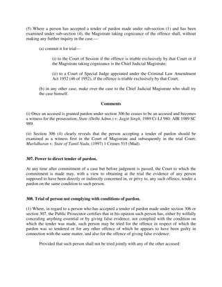 (5) Where a person has accepted a tender of pardon made under sub-section (1) and has been
examined under sub-section (4), the Magistrate taking cognizance of the offence shall, without
making any further inquiry in the case.—
(a) commit it for trial—
(i) to the Court of Session if the offence is triable exclusively by that Court or if
the Magistrate taking cognizance is the Chief Judicial Magistrate;
(ii) to a Court of Special Judge appointed under the Criminal Law Amendment
Act 1952 (46 of 1952), if the offence is triable exclusively by that Court;
(b) in any other case, make over the case to the Chief Judicial Magistrate who shall try
the case himself.
Comments
(i) Once an accused is granted pardon under section 306 he ceases to be an accused and becomes
a witness for the prosecution; State (Delhi Admn.) v. Jagjit Singh, 1989 Cr LJ 980: AIR 1989 SC
989.
(ii) Section 306 (4) clearly reveals that the person accepting a tender of pardon should be
examined as a witness first in the Court of Magistrate and subsequently in the trial Court;
Murlidharan v. State of Tamil Nadu, (1997) 1 Crimes 515 (Mad).
307. Power to direct tender of pardon.
At any time after commitment of a case but before judgment is passed, the Court to which the
commitment is made may, with a view to obtaining at the trial the evidence of any person
supposed to have been directly or indirectly concerned in, or privy to, any such offence, tender a
pardon on the same condition to such person.
308. Trial of person not complying with conditions of pardon.
(1) Where, in regard to a person who has accepted a tender of pardon made under section 306 or
section 307, the Public Prosecutor certifies that in his opinion such person has, either by wilfully
concealing anything essential or by giving false evidence, not complied with the condition on
which the tender was made, such person may be tried for the offence in respect of which the
pardon was so tendered or for any other offence of which he appears to have been guilty in
connection with the same matter, and also for the offence of giving false evidence:
Provided that such person shall not be tried jointly with any of the other accused:
 