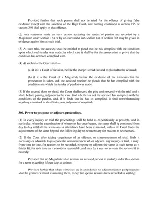 Provided further that such person shall not be tried for the offence of giving false
evidence except with the sanction of the High Court, and nothing contained in section 195 or
section 340 shall apply to that offence.
(2) Any statement made by such person accepting the tender of pardon and recorded by a
Magistrate under section 164 or by a Court under sub-section (4) of section 306 may be given in
evidence against him at such trial.
(3) At such trial, the accused shall be entitled to plead that he has complied with the condition
upon which such tender was made, in which case it shall be for the prosecution to prove that the
condition has not been complied with.
(4) At such trial the Court shall—
(a) if it is a Court of Session, before the charge is read out and explained to the accused;
(b) if it is the Court of a Magistrate before the evidence of the witnesses for the
prosecution is taken, ask the accused whether he pleads that he has complied with the
conditions on which the tender of pardon was made.
(5) If the accused does so plead, the Court shall record the plea and proceed with the trial and it
shall, before passing judgment in the case, find whether or not the accused has complied with the
conditions of the pardon, and, if it finds that he has so complied, it shall notwithstanding
anything contained in this Code, pass judgment of acquittal.
309. Power to postpone or adjourn proceedings.
(1) In every inquiry or trial the proceedings shall be held as expeditiously as possible, and in
particular, when the examination of witnesses has once begun, the same shall be continued from
day to day until all the witnesses in attendance have been examined, unless the Court finds the
adjournment of the same beyond the following day to be necessary for reasons to be recorded.
(2) If the Court after taking cognizance of an offence, or commencement of trial, finds it
necessary or advisable to postpone the commencement of, or adjourn, any inquiry or trial, it may,
from time to time, for reasons to be recorded, postpone or adjourn the same on such terms as it
thinks fit, for such time as it considers reasonable, and may by a warrant remand the accused if in
custody:
Provided that no Magistrate shall remand an accused person to custody under this section
for a term exceeding fifteen days at a time:
Provided further that when witnesses are in attendance no adjournment or postponement
shall be granted, without examining them, except for special reasons to be recorded in writing:
 