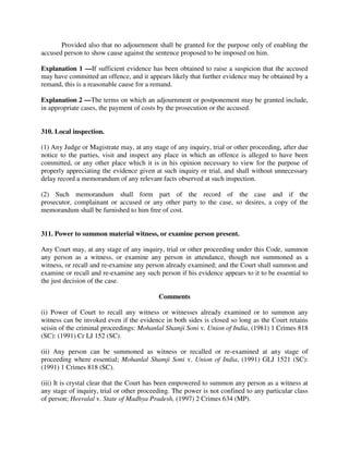 Provided also that no adjournment shall be granted for the purpose only of enabling the
accused person to show cause against the sentence proposed to be imposed on him.
Explanation 1 —If sufficient evidence has been obtained to raise a suspicion that the accused
may have committed an offence, and it appears likely that further evidence may be obtained by a
remand, this is a reasonable cause for a remand.
Explanation 2 —The terms on which an adjournment or postponement may be granted include,
in appropriate cases, the payment of costs by the prosecution or the accused.
310. Local inspection.
(1) Any Judge or Magistrate may, at any stage of any inquiry, trial or other proceeding, after due
notice to the parties, visit and inspect any place in which an offence is alleged to have been
committed, or any other place which it is in his opinion necessary to view for the purpose of
properly appreciating the evidence given at such inquiry or trial, and shall without unnecessary
delay record a memorandum of any relevant facts observed at such inspection.
(2) Such memorandum shall form part of the record of the case and if the
prosecutor, complainant or accused or any other party to the case, so desires, a copy of the
memorandum shall be furnished to him free of cost.
311. Power to summon material witness, or examine person present.
Any Court may, at any stage of any inquiry, trial or other proceeding under this Code, summon
any person as a witness, or examine any person in attendance, though not summoned as a
witness, or recall and re-examine any person already examined; and the Court shall summon and
examine or recall and re-examine any such person if his evidence appears to it to be essential to
the just decision of the case.
Comments
(i) Power of Court to recall any witness or witnesses already examined or to summon any
witness can be invoked even if the evidence in both sides is closed so long as the Court retains
seisin of the criminal proceedings: Mohanlal Shamji Soni v. Union of India, (1981) 1 Crimes 818
(SC): (1991) Cr LJ 152 (SC).
(ii) Any person can be summoned as witness or recalled or re-examined at any stage of
proceeding where essential; Mohanlal Shamji Soni v. Union of India, (1991) GLJ 1521 (SC):
(1991) 1 Crimes 818 (SC).
(iii) It is crystal clear that the Court has been empowered to summon any person as a witness at
any stage of inquiry, trial or other proceeding. The power is not confined to any particular class
of person; Heeralal v. State of Madhya Pradesh, (1997) 2 Crimes 634 (MP).
 