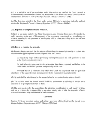 (iv) It is settled in law if the conditions under this section are satisfied the Court can call a
witness not only on the motion of either the prosecution or the defence but also it can do so on its
even motion; Heeralal v. State of Madhya Pradesh, (1997) 2 Crimes 634 (MP).
(v) The discretion vested in the Court under section 311 is to be exercised judicially and not
arbitrarily; Raghunath Prasad v. State of Rajasthan, (1997) 3 Crimes 86 (Raj).
312. Expenses of complainants and witnesses.
Subject to any rules made by the State Government, any Criminal Court may, if it thinks fit,
order payment, on the part of Government, of the reasonable expenses of any complainant or
witness attending for the purposes of any inquiry, trial or other proceeding before such Court
under this Code.
313. Power to examine the accused.
(1) In every inquiry or trial, for the purpose of enabling the accused personally to explain any
circumstances appearing in the evidence against him, the Court—
(a) may at any stage, without previously warning the accused put such questions to him
as the Court considers necessary;
(b) shall after the witnesses for the prosecution have been examined and before he is
called on for his defence question him generally on the case:
Provided that in a summons-case where the Court has dispensed with the personal
attendance of the accused, it may also dispense with his examination under clause (b).
(2) No oath shall be administered to the accused when he is examined under sub-section (1)
(3) The accused shall not render himself liable to punishment by refusing to answer such
question, or by giving false answers to them.
(4) The answers given by the accused may be taken into consideration in such inquiry or trial,
and put in evidence for or against him in any other inquiry into, or trial for, any other offence
which such answers may tend to show he had committed.
Comments
Section 313 is an important section and salutary provision which should not be slurred over;
Raman Saikia v. State of Assam, (1997) 2 Crimes 555 (Gau).
 