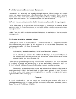 314. Oral arguments and memorandum of arguments.
(1) Any party to a proceeding may, as soon as may be after the close of his evidence, address
concise oral arguments, and may, before he concludes the oral arguments, if any, submit a
memorandum to the Court setting forth concisely and under distinct headings, the arguments in
support of his case and every such memorandum shall form part of the record.
(2) A copy of every such memorandum shall be simultaneously furnished to the opposite party.
(3) No adjournment of the proceedings shall be granted for the purpose of filing the written
arguments unless the Court, for reasons to be recorded in writing, considers it necessary to grant
such adjournment.
(4) The Court may, if it is of opinion that the oral arguments are not concise or relevant, regulate
such arguments.
315. Accused person to be competent witness.
(1) Any person accused of an offence before a Criminal Court shall be a competent witness for
the defence and may give evidence on oath in disproof of the charges made against him or any
person charged together with him at the same trial:
Provided that—
(a) he shall not be called as a witness except on his own request in writing;
(b) his failure to give evidence shall not be made the subject of any comment by any of
the parties or the Court or give rise to any presumption against himself or any person
charged together with him at the same trial.
(2) Any person against whom proceedings are instituted in any Criminal Court under section 98,
or section 107, or section 108, or section 109, or section 110, or under Chapter IX or under Part
B, Part C or Part D of Chapter X, may offer himself as a witness in such proceedings:
Provided that in proceedings under section 108, section 109 or section 110, the failure of
such person to give evidence shall not be made the subject or any comment by any of the parties
or the Court or give rise to any presumption against him or any other person proceeded against
together with him at the same inquiry.
Comments
It is well settled that no Court can compel the accused to give evidence unless there is
compliance with section 315(1)(a), i.e., a request in writing by the accused; Sarbeswar Panda v.
State of Orissa, (1997) 2 Crimes 534 (Ori).
 