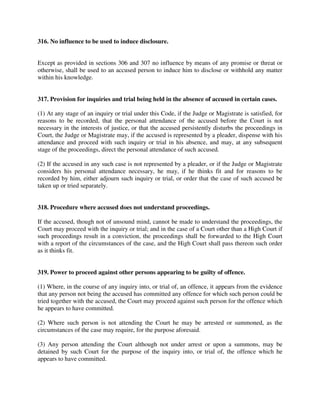 316. No influence to be used to induce disclosure.
Except as provided in sections 306 and 307 no influence by means of any promise or threat or
otherwise, shall be used to an accused person to induce him to disclose or withhold any matter
within his knowledge.
317. Provision for inquiries and trial being held in the absence of accused in certain cases.
(1) At any stage of an inquiry or trial under this Code, if the Judge or Magistrate is satisfied, for
reasons to be recorded, that the personal attendance of the accused before the Court is not
necessary in the interests of justice, or that the accused persistently disturbs the proceedings in
Court, the Judge or Magistrate may, if the accused is represented by a pleader, dispense with his
attendance and proceed with such inquiry or trial in his absence, and may, at any subsequent
stage of the proceedings, direct the personal attendance of such accused.
(2) If the accused in any such case is not represented by a pleader, or if the Judge or Magistrate
considers his personal attendance necessary, he may, if he thinks fit and for reasons to be
recorded by him, either adjourn such inquiry or trial, or order that the case of such accused be
taken up or tried separately.
318. Procedure where accused does not understand proceedings.
If the accused, though not of unsound mind, cannot be made to understand the proceedings, the
Court may proceed with the inquiry or trial; and in the case of a Court other than a High Court if
such proceedings result in a conviction, the proceedings shall be forwarded to the High Court
with a report of the circumstances of the case, and the High Court shall pass thereon such order
as it thinks fit.
319. Power to proceed against other persons appearing to be guilty of offence.
(1) Where, in the course of any inquiry into, or trial of, an offence, it appears from the evidence
that any person not being the accused has committed any offence for which such person could be
tried together with the accused, the Court may proceed against such person for the offence which
he appears to have committed.
(2) Where such person is not attending the Court he may be arrested or summoned, as the
circumstances of the case may require, for the purpose aforesaid.
(3) Any person attending the Court although not under arrest or upon a summons, may be
detained by such Court for the purpose of the inquiry into, or trial of, the offence which he
appears to have committed.
 