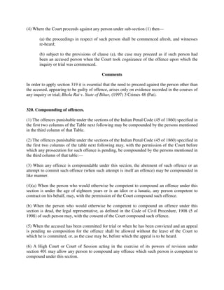 (4) Where the Court proceeds against any person under sub-section (1) then—
(a) the proceedings in respect of such person shall be commenced afresh, and witnesses
re-heard;
(b) subject to the provisions of clause (a), the case may proceed as if such person had
been an accused person when the Court took cognizance of the offence upon which the
inquiry or trial was commenced.
Comments
In order to apply section 319 it is essential that the need to proceed against the person other than
the accused, appearing to be guilty of offence, arises only on evidence recorded in the courses of
any inquiry or trial; Bhola Rai v. State of Bihar, (1997) 3 Crimes 48 (Pat).
320. Compounding of offences.
(1) The offences punishable under the sections of the Indian Penal Code (45 of 1860) specified in
the first two columns of the Table next following may be compounded by the persons mentioned
in the third column of that Table.
(2) The offences punishable under the sections of the Indian Penal Code (45 of 1860) specified in
the first two columns of the table next following may, with the permission of the Court before
which any prosecution for such offence is pending, be compounded by the persons mentioned in
the third column of that table:—
(3) When any offence is compoundable under this section, the abetment of such offence or an
attempt to commit such offence (when such attempt is itself an offence) may be compounded in
like manner.
(4)(a) When the person who would otherwise be competent to compound an offence under this
section is under the age of eighteen years or is an idiot or a lunatic, any person competent to
contract on his behalf, may, with the permission of the Court compound such offence.
(b) When the person who would otherwise be competent to compound an offence under this
section is dead, the legal representative, as defined in the Code of Civil Procedure, 1908 (5 of
1908) of such person may, with the consent of the Court compound such offence.
(5) When the accused has been committed for trial or when he has been convicted and an appeal
is pending no composition for the offence shall be allowed without the leave of the Court to
which he is committed, or, as the case may be, before which the appeal is to be heard.
(6) A High Court or Court of Session acting in the exercise of its powers of revision under
section 401 may allow any person to compound any offence which such person is competent to
compound under this section.
 