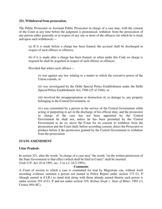 321. Withdrawal from prosecution.
The Public Prosecutor or Assistant Public Prosecutor in charge of a case may, with the consent
of the Court at any time before the judgment is pronounced, withdraw from the prosecution of
any person either generally or in respect of any one or more of the offences for which he is tried;
and upon such withdrawal,—
(a) If it is made before a charge has been framed, the accused shall be discharged in
respect of such offence or offences;
(b) if it is made after a charge has been framed, or when under this Code no charge is
required he shall be acquitted in respect of such offence or offences:
Provided that where such offence—
(i) was against any law relating to a matter to which the executive power of the
Union extends, or
(ii) was investigated by the Delhi Special Police Establishment under the Delhi
Special Police Establishment Act, 1946 (25 of 1946), or
(iii) involved the misappropriation or destruction of, or damage to, any property
belonging to the Central Government, or
(iv) was committed by a person in the service of the Central Government while
acting or purporting to act in the discharge of his official duty, and the prosecutor
in charge of the case has not been appointed by the Central
Government he shall not, unless he has been permitted by the Central
Government to do so, move the Court for its consent to withdraw from the
prosecution and the Court shall, before according consent, direct the Prosecutor to
produce before it the permission granted by the Central Government to withdraw
from the prosecution.
STATE AMENDMENT
Uttar Pradesh:
In section 321, after the words "in charge of a case may" the words "on the written permission of
the State Government to that effect (which shall be filed in Court)" shall be inserted.
[Vide U.P. Act 18 of 1991, sec. 3 (w.e.f. 16-2-1991).
Comments
A Court of session to which a case is committed for trial by Magistrate can, without itself
recording evidence summon a person not named in Police Report under section 173 Cr. P
(though named in F.I.R.) to stand trial along with those already named therein such power is
under section 193 of Cr. P and not under section 319; Kishun Singh v. State of Bihar, 1993 (1)
Crimes 494 (SC).
 