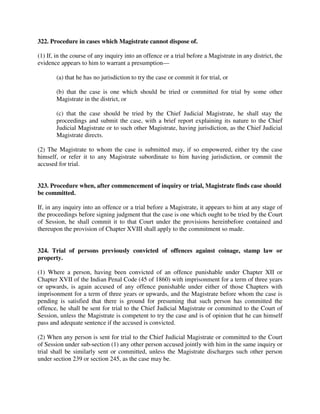 322. Procedure in cases which Magistrate cannot dispose of.
(1) If, in the course of any inquiry into an offence or a trial before a Magistrate in any district, the
evidence appears to him to warrant a presumption—
(a) that he has no jurisdiction to try the case or commit it for trial, or
(b) that the case is one which should be tried or committed for trial by some other
Magistrate in the district, or
(c) that the case should be tried by the Chief Judicial Magistrate, he shall stay the
proceedings and submit the case, with a brief report explaining its nature to the Chief
Judicial Magistrate or to such other Magistrate, having jurisdiction, as the Chief Judicial
Magistrate directs.
(2) The Magistrate to whom the case is submitted may, if so empowered, either try the case
himself, or refer it to any Magistrate subordinate to him having jurisdiction, or commit the
accused for trial.
323. Procedure when, after commencement of inquiry or trial, Magistrate finds case should
be committed.
If, in any inquiry into an offence or a trial before a Magistrate, it appears to him at any stage of
the proceedings before signing judgment that the case is one which ought to be tried by the Court
of Session, he shall commit it to that Court under the provisions hereinbefore contained and
thereupon the provision of Chapter XVIII shall apply to the commitment so made.
324. Trial of persons previously convicted of offences against coinage, stamp law or
property.
(1) Where a person, having been convicted of an offence punishable under Chapter XII or
Chapter XVII of the Indian Penal Code (45 of 1860) with imprisonment for a term of three years
or upwards, is again accused of any offence punishable under either of those Chapters with
imprisonment for a term of three years or upwards, and the Magistrate before whom the case is
pending is satisfied that there is ground for presuming that such person has committed the
offence, he shall be sent for trial to the Chief Judicial Magistrate or committed to the Court of
Session, unless the Magistrate is competent to try the case and is of opinion that he can himself
pass and adequate sentence if the accused is convicted.
(2) When any person is sent for trial to the Chief Judicial Magistrate or committed to the Court
of Session under sub-section (1) any other person accused jointly with him in the same inquiry or
trial shall be similarly sent or committed, unless the Magistrate discharges such other person
under section 239 or section 245, as the case may be.
 