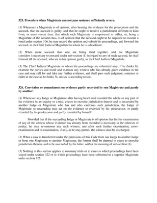 325. Procedure when Magistrate can not pass sentence sufficiently severe.
(1) Whenever a Magistrate is of opinion, after hearing the evidence for the prosecution and the
accused, that the accused is guilty, and that he ought to receive a punishment different in kind
from, or more severe than, that which such Magistrate is empowered to inflict, or, being a
Magistrate of the second class, is of opinion that the accused ought to be required to execute a
bond under section 106, he may record the opinion and submit his proceedings, and forward the
accused, to the Chief Judicial Magistrate to whom he is subordinate.
(2) When more accused than one are being tried together, and the Magistrate
considers it necessary to proceed under sub-section (1) in regard to any of such accused, he shall
forward all the accused, who are in his opinion guilty, to the Chief Judicial Magistrate.
(3) The Chief Judicial Magistrate to whom the proceedings are submitted may, if he thinks fit,
examine the parties and recall and examine any witness who has already given evidence in the
case and may call for and take any further evidence, and shall pass such judgment, sentence or
order in the case as he thinks fit, and as is according to law.
326. Conviction or commitment on evidence partly recorded by one Magistrate and partly
by another.
(1) Whenever any Judge or Magistrate after having heard and recorded the whole or any part of
the evidence in an inquiry or a trial, ceases to exercise jurisdiction therein and is succeeded by
another Judge or Magistrate who has and who exercises such jurisdiction, the Judge of
Magistrate so succeeding may act on the evidence so recorded by his predecessor, or partly
recorded by his predecessor and partly recorded by himself:
Provided that if the succeeding Judge or Magistrate is of opinion that further examination
of any of the witness whose evidence has already been recorded is necessary in the interests of
justice, he may re-summon any such witness, and after such further examination, cross-
examination and re-examination, if any, as he may permit, the witness shall be discharged.
(2) When a case is transferred under the provisions of this Code from one Judge to another Judge
or from one Magistrate to another Magistrate, the former shall be deemed to cease to exercise
jurisdiction therein, and to be succeeded by the latter, within the meaning of sub-section (1).
(3) Nothing in this section applies to summary trials or to cases in which proceedings have been
stayed under section 322 or in which proceedings have been submitted to a superior Magistrate
under section 325.
 