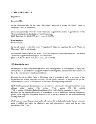 STATE AMENDMENTS
Rajasthan:
In section 326,—
(a) in sub-section (1), for the word "Magistrate" wherever it occurs, the words" Judge or
Magistrate" shall be substituted;
(b) in sub-section (2), before the words "from one Magistrate to another Magistrate" the words
"from one Judge to another Judge or" shall be inserted.
[Vide Rajasthan Act 10 of 1977, sec. 3 (w.e.f. 3-3-1977).
Uttar Pradesh:
In section 326,—
(a) in sub-section (1), for the words " Magistrate," wherever occurring the words "Judge or
Magistrate" shall be substituted;
(b) in sub-section (2), before the words "from one Magistrate to another Magistrate", the words
"from one Judge to another Judge or" shall be inserted.
[Vide U.P. Act No. 16 of 1976, sec. 8 (w.e.f. 28-11-1975).
327. Court to be open.
(1) The place in which any criminal Court is held for the purpose of inquiring into or trying any
offence shall be deemed to be an open Court to which the public generally may have access, so
far as the same can conveniently contain them:
Provided that the presiding Judge or Magistrate may, if he thinks fit, order at any stage of any
inquiry into, or trial of, any particular case, that the public generally, or any particular person,
shall not have access to, or be or remain in, the room building used by the Court.
(2) Notwithstanding anything contained in sub-section (1), the inquiry into and trial of rape or an
offence under section 376, section 376A, section 376 B, section
376C or section 376D of the Indian Penal Code (45 of 1860) shall be conducted in camera:
Provided that the presiding Judge may, if he thinks fit, or on an application made by either of the
parties, allow any particular person to have access to, or be or remain in, the room or building
used by the Court.
(3) Where any proceedings are held under sub-section (2), it shall not be lawful for any person to
print or publish any matter in relation to any such proceedings, except with the previous
permission of the Court.
 