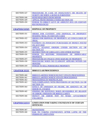 SECTION 447 PROCEDURE IN CASE OF INSOLVENCY OR DEATH OF
SURETY OR WHEN A BOND IS FORFEITED
SECTION 448 BOND REQUIRED FROM MINOR
SECTION 449 APPEAL FROM ORDERS UNDER SECTION 446
SECTION 450 POWER TO DIRECT LEVY OF AMOUNT DUE ON CERTAIN
RECOGNIZANCES
CHAPTER XXXIV DISPOSAL OF PROPERTY
SECTION 451 ORDER FOR CUSTODY AND DISPOSAL OF PROPERTY
PENDING TRIAL IN CERTAIN CASES
SECTION 452 ORDER FOR DISPOSAL OF PROPERTY AT CONCLUSION OF
TRIAL
SECTION 453 PAYMENT TO INNOCENT PURCHASER OF MONEY FOUND
ON ACCUSED
SECTION 454 APPEAL AGAINST ORDERS UNDER SECTION 452 OR
SECTION 453
SECTION 455 DESTRUCTION OF LIBELLOUS AND OTHER MATTER
SECTION 456 POWER TO RESTORE POSSESSION OF IMMOVABLE
PROPERTY
SECTION 457 PROCEDURE BY POLICE UPON SEIZURE OF PROPERTY
SECTION 458 PROCEDURE WHEN NO CLAIMANT APPEARS WITHIN SIX
MONTHS
SECTION 459 POWER TO SELL PERISHABLE PROPERTY
CHAPTER XXXV IRREGULAR PROCEEDINGS
SECTION 460 IRREGULARITIES WHICH DO NOT VITIATE PROCEEDINGS
SECTION 461 IRREGULARITIES WHICH VITIATE PROCEEDINGS
SECTION 462 PROCEEDINGS IN WRONG PLACE
SECTION 463 NON-COMPLIANCE WITH PROVISIONS OF SECTION 164 OR
SECTION 281
SECTION 464 EFFECT OF OMISSION OF FRAME, OR ABSENCE OF, OR
ERROR IN, CHARGE
SECTION 465 FINDING OR SENTENCE WHEN REVERSIBLE BY REASON
OF ERROR, OMISSION OR IRREGULARITY
SECTION 466 DEFECT OR ERROR NOT TO MAKE ATTACHMENT
UNLAWFUL
CHAPTER XXXVI LIMITATION FOR TAKING COGNIZANCE OF CERTAIN
OFFENCES
SECTION 467 DEFINITIONS
SECTION 468 BAR TO TAKING COGNIZANCE AFTER LAPSE OF THE
PERIOD OF LIMITATION
 