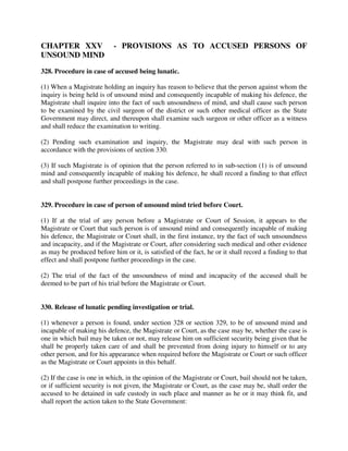 CHAPTER XXV - PROVISIONS AS TO ACCUSED PERSONS OF
UNSOUND MIND
328. Procedure in case of accused being lunatic.
(1) When a Magistrate holding an inquiry has reason to believe that the person against whom the
inquiry is being held is of unsound mind and consequently incapable of making his defence, the
Magistrate shall inquire into the fact of such unsoundness of mind, and shall cause such person
to be examined by the civil surgeon of the district or such other medical officer as the State
Government may direct, and thereupon shall examine such surgeon or other officer as a witness
and shall reduce the examination to writing.
(2) Pending such examination and inquiry, the Magistrate may deal with such person in
accordance with the provisions of section 330.
(3) If such Magistrate is of opinion that the person referred to in sub-section (1) is of unsound
mind and consequently incapable of making his defence, he shall record a finding to that effect
and shall postpone further proceedings in the case.
329. Procedure in case of person of unsound mind tried before Court.
(1) If at the trial of any person before a Magistrate or Court of Session, it appears to the
Magistrate or Court that such person is of unsound mind and consequently incapable of making
his defence, the Magistrate or Court shall, in the first instance, try the fact of such unsoundness
and incapacity, and if the Magistrate or Court, after considering such medical and other evidence
as may be produced before him or it, is satisfied of the fact, he or it shall record a finding to that
effect and shall postpone further proceedings in the case.
(2) The trial of the fact of the unsoundness of mind and incapacity of the accused shall be
deemed to be part of his trial before the Magistrate or Court.
330. Release of lunatic pending investigation or trial.
(1) whenever a person is found, under section 328 or section 329, to be of unsound mind and
incapable of making his defence, the Magistrate or Court, as the case may be, whether the case is
one in which bail may be taken or not, may release him on sufficient security being given that he
shall be properly taken care of and shall be prevented from doing injury to himself or to any
other person, and for his appearance when required before the Magistrate or Court or such officer
as the Magistrate or Court appoints in this behalf.
(2) If the case is one in which, in the opinion of the Magistrate or Court, bail should not be taken,
or if sufficient security is not given, the Magistrate or Court, as the case may be, shall order the
accused to be detained in safe custody in such place and manner as he or it may think fit, and
shall report the action taken to the State Government:
 