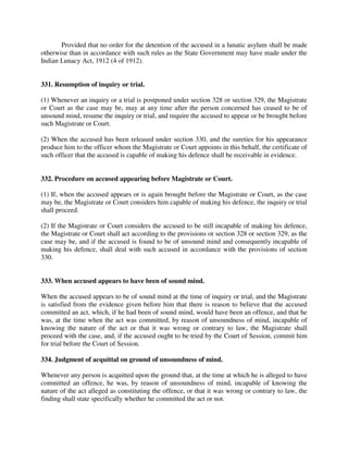 Provided that no order for the detention of the accused in a lunatic asylum shall be made
otherwise than in accordance with such rules as the State Government may have made under the
Indian Lunacy Act, 1912 (4 of 1912).
331. Resumption of inquiry or trial.
(1) Whenever an inquiry or a trial is postponed under section 328 or section 329, the Magistrate
or Court as the case may be, may at any time after the person concerned has ceased to be of
unsound mind, resume the inquiry or trial, and require the accused to appear or be brought before
such Magistrate or Court.
(2) When the accused has been released under section 330, and the sureties for his appearance
produce him to the officer whom the Magistrate or Court appoints in this behalf, the certificate of
such officer that the accused is capable of making his defence shall be receivable in evidence.
332. Procedure on accused appearing before Magistrate or Court.
(1) If, when the accused appears or is again brought before the Magistrate or Court, as the case
may be, the Magistrate or Court considers him capable of making his defence, the inquiry or trial
shall proceed.
(2) If the Magistrate or Court considers the accused to be still incapable of making his defence,
the Magistrate or Court shall act according to the provisions or section 328 or section 329, as the
case may be, and if the accused is found to be of unsound mind and consequently incapable of
making his defence, shall deal with such accused in accordance with the provisions of section
330.
333. When accused appears to have been of sound mind.
When the accused appears to be of sound mind at the time of inquiry or trial, and the Magistrate
is satisfied from the evidence given before him that there is reason to believe that the accused
committed an act, which, if he had been of sound mind, would have been an offence, and that he
was, at the time when the act was committed, by reason of unsoundness of mind, incapable of
knowing the nature of the act or that it was wrong or contrary to law, the Magistrate shall
proceed with the case, and, if the accused ought to be tried by the Court of Session, commit him
for trial before the Court of Session.
334. Judgment of acquittal on ground of unsoundness of mind.
Whenever any person is acquitted upon the ground that, at the time at which he is alleged to have
committed an offence, he was, by reason of unsoundness of mind, incapable of knowing the
nature of the act alleged as constituting the offence, or that it was wrong or contrary to law, the
finding shall state specifically whether he committed the act or not.
 