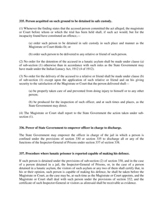 335. Person acquitted on such ground to be detained in safe custody.
(1) Whenever the finding states that the accused person committed the act alleged, the magistrate
or Court before whom or which the trial has been held shall, if such act would, but for the
incapacity found have constituted an offence,—
(a) order such person to be detained in safe custody in such place and manner as the
Magistrate or Court thinks fit; or
(b) order such person to be delivered to any relative or friend of such person.
(2) No order for the detention of the accused in a lunatic asylum shall be made under clause (a)
of sub-section (1) otherwise than in accordance with such rules as the State Government may
have made under the Indian Lunacy Act, 1912 (4 of 1912).
(3) No order for the delivery of the accused to a relative or friend shall be made under clause (b)
of sub-section (1) except upon the application of such relative or friend and on his giving
security to the satisfaction of the Magistrate or Court that the person delivered shall—
(a) be properly taken care of and prevented from doing injury to himself or to any other
person;
(b) be produced for the inspection of such officer, and at such times and places, as the
State Government may direct.
(4) The Magistrate or Court shall report to the State Government the action taken under sub-
section (1).
336. Power of State Government to empower officer in charge to discharge.
The State Government may empower the officer in charge of the jail in which a person is
confined under the provisions of section 330 or section 335 to discharge all or any of the
functions of the Inspector-General of Prisons under section 337 of section 338.
337. Procedure where lunatic prisoner is reported capable of making his defence.
If such person is detained under the provisions of sub-section (2) of section 330, and in the case
of a person detained in a jail, the Inspector-General of Prisons, or, in the case of a person
detained in a lunatic asylum, the visitors of such asylum or any two of them shall certify that, in
his or their opinion, such person is capable of making his defence, he shall be taken before the
Magistrate or Court, as the case may be, at such time as the Magistrate or Court appoints, and the
Magistrate or Court shall deal with such person under the provisions of section 332; and the
certificate of such Inspector-General or visitors as aforesaid shall be receivable as evidence.
 