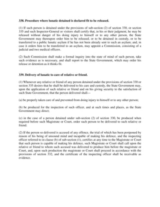 338. Procedure where lunatic detained is declared fit to be released.
(1) If such person is detained under the provisions of sub-section (2) of section 330, or section
335 and such Inspector-General or visitors shall certify that, in his or their judgment, he may be
released without danger of his doing injury to himself or to any other person, the State
Government may thereupon order him to be released, or to be detained in custody, or to be
transferred to a public lunatic asylum if he has not been already sent to such an asylum; and, in
case it orders him to be transferred to an asylum, may appoint a Commission, consisting of a
judicial and two medical officers.
(2) Such Commission shall make a formal inquiry into the state of mind of such person, take
such evidence as is necessary, and shall report to the State Government, which may order his
release or detention as it thinks fit.
339. Delivery of lunatic to care of relative or friend.
(1) Whenever any relative or friend of any person detained under the provisions of section 330 or
section 335 desires that he shall be delivered to his care and custody, the State Government may,
upon the application of such relative or friend and on his giving security to the satisfaction of
such State Government, that the person delivered shall—
(a) be properly taken care of and prevented from doing injury to himself or to any other person;
(b) be produced for the inspection of such officer, and at such times and places, as the State
Government may direct;
(c) in the case of a person detained under sub-section (2) of section 330, be produced when
required before such Magistrate or Court, order such person to be delivered to such relative or
friend.
(2) If the person so delivered is accused of any offence, the trial of which has been postponed by
reason of his being of unsound mind and incapable of making his defence, and the inspecting
officer referred to in clause (b) of sub-section (1), certifies at any time to the Magistrate or Court
that such person is capable of making his defence, such Magistrate or Court shall call upon the
relative or friend to whom such accused was delivered to produce him before the magistrate or
Court, and, upon such production the magistrate or Court shall proceed in accordance with the
provisions of section 332, and the certificate of the inspecting officer shall be receivable as
evidence.
 