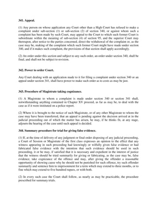341. Appeal.
(1) Any person on whose application any Court other than a High Court has refused to make a
complaint under sub-section (1) or sub-section (2) of section 340, or against whom such a
complaint has been made by such Court, may appeal to the Court to which such former Court is
subordinate within the meaning of sub-section (4) of section 95, and the superior Court may
thereupon, after notice to the parties concerned, direct the withdrawal of the complaint or, as the
case may be, making of the complaint which such former Court might have made under section
340, and if it makes such complaint, the provisions of that section shall apply accordingly.
(2) An order under this section and subject to any such order, an order under section 340, shall be
final, and shall not be subject to revision.
342. Power to order Court.
Any Court dealing with an application made to it for filing a complaint under section 340 or an
appeal under section 341, shall have power to make such order as to costs as may be just.
343. Procedure of Magistrate taking cognizance.
(1) A Magistrate to whom a complaint is made under section 340 or section 341 shall,
notwithstanding anything contained in Chapter XV proceed, as far as may be, to deal with the
case as if it were instituted on a police report.
(2) Where it is brought to the notice of such Magistrate, or of any other Magistrate to whom the
case may have been transferred, that an appeal is pending against the decision arrived at in the
judicial proceeding out of which the matter has arisen, he may, if he thinks fit, at any stage,
adjourn the hearing of the case until such appeal is decided.
344. Summary procedure for trial for giving false evidence.
(1) If, at the time of delivery of any judgment or final order disposing of any judicial proceeding,
a Court of Session or Magistrate of the first class expresses an opinion to the effect that any
witness appearing in such proceeding had knowingly or wilfully given false evidence or had
fabricated false evidence with the intention that such evidence should be used in such
proceeding, it or he may, if satisfied that it is necessary and expedient in the interest of justice
that the witness should be tried summarily for giving or fabricating, as the case may be, false
evidence, take cognizance of the offence and may, after giving the offender a reasonable
opportunity of showing cause why he should not be punished for such offence, try such offender
summarily and sentence him to imprisonment for a term which may extend to three months, or to
fine which may extend to five hundred rupees, or with both.
(2) In every such case the Court shall follow, as nearly as may be practicable, the procedure
prescribed for summary trials.
 