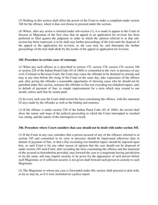 (3) Nothing in this section shall affect the power of the Court to make a complaint under section
340 for the offence, where it does not choose to proceed under this section.
(4) Where, after any action is initiated under sub-section (1), it is made to appear to the Court of
Session or Magistrate of the first class that an appeal or an application for revision has been
preferred or filed against the judgment or order in which the opinion referred to in that sub-
section has been expressed, it or he shall stay further proceedings of the trial until the disposal of
the appeal or the application for revision, as the case may be, and thereupon the further
proceedings of the trial shall abide by the results of the appeal or application for revision.
345. Procedure in certain cases of contempt.
(1) When any such offence as is described in section 175, section 178, section 179, section 180
or section 228 of the Indian Penal Code (45 of 1860) is committed in the view or presence of any
civil, Criminal or Revenue Court, the Court may cause the offender to be detained in custody and
may at any time before the rising of the Court on the same day, take cognizance of the offence
and, after giving the offender a reasonable opportunity of showing cause why he should not be
punished under this section, sentence the offender to fine not exceeding two hundred rupees, and,
in default of payment of fine, to simple imprisonment for a term which may extend to one
month, unless such fine be sooner paid.
(2) In every such case the Court shall record the facts constituting the offence, with the statement
(if any) made by the offender as well as the finding and sentence.
(3) If the offence is under section 228 of the Indian Penal Code (45 of 1860), the record shall
show the nature and stage of the judicial proceeding in which the Court interrupted or insulted
was sitting, and the nature of the interruption or insult.
346. Procedure where Court considers that case should not be dealt with under section 345.
(1) If the Court in any case considers that a person accused of any of the offences referred to in
section 345 and committed in its view or presence should be imprisoned otherwise than in
default of payment of fine, or that a fine exceeding two hundred rupees should be imposed upon
him, or such Court is for any other reason of opinion that the case should not be disposed of
under section 345 such Court, after recording the facts constituting the offence and the statement
of the accused as hereinbefore provided, may forward the case to a magistrate having jurisdiction
to try the same, and may require security to be given for the appearance of such person before
such Magistrate, or if sufficient security is not given shall forward such person in custody to such
Magistrate.
(2) The Magistrate to whom any case is forwarded under this section shall proceed to deal with,
as far as may be, as if it were instituted on a police report.
 
