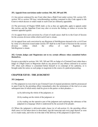 351. Appeals from convictions under sections 344, 345, 349 and 350.
(1) Any person sentenced by any Court other than a High Court under section 344, section 345,
section 349 or section 350 may, notwithstanding anything contained in this Code appeal to the
Court to which decrees or orders made in such Court are ordinarily appealable.
(2) The provisions of Chapter XXIX shall, so far as they are applicable, apply to appeals under
this section, and the Appellate Court may alter or reverse the finding, or reduce or reverse the
sentence appealed against.
(3) An appeal from such conviction by a Court of small causes shall lie to the Court of Session
for the sessions division within which such Court is situate.
(4) An appeal from such conviction by any Registrar of Sub-Registrar deemed to be a civil Court
by virtue of a direction issued under section 347 shall lie to the Court of Session for the sessions
division within which the office of such Registrar of
Sub-Registrar is situate.
352. Certain Judges and Magistrates not to try certain offences when committed before
themselves.
Except as provided in sections 344, 345, 349 and 350, no Judge of a Criminal Court (other than a
Judge of a High Court) or Magistrate shall try any person for any offence referred to in section
195, when such offence is committed before himself or in contempt of his authority, or is
brought under his notice as such judge or magistrate in the course of a judicial proceeding.
CHAPTER XXVII - THE JUDGMENT
353. Judgment.
(1) The judgment in every trial in any Criminal Court of original jurisdiction shall be pronounced
in open Court by the presiding officer immediately after the termination of the trial or at some
subsequent time of which notice shall be given to the parties or their pleaders,—
(a) by delivering the whole of the judgment; or
(b) by reading out the whole of the judgment: or
(c) by reading out the operative part of the judgment and explaining the substance of the
judgment in a language which is understood by the accused or his pleader.
(2) Where the judgment is delivered under clause (a) of sub-section (1), the presiding officer
shall cause it to be taken down in short-hand, sign the transcript and every page thereof as soon
as it is made ready, and write on it the date of the delivery of the judgment in open Court.
 