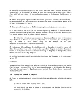 (3) Where the judgment or the operative part thereof is read out under clause (b) or clause (c) of
sub-section (1), as the case may be, it shall be dated and signed by the presiding officer in open
Court and if it is not written with his own hand, every page of the judgment shall be signed by
him.
(4) Where the judgment is pronounced in the manner specified in clause (c) of sub-section (1),
the whole judgment or a copy thereof shall be immediately made available for the perusal of the
parties or their pleaders free of cost.
(5) If the accused is in custody, he shall be brought up to hear the judgment pronounced.
(6) If the accused is not in custody, he shall be required by the Court to attend to hear the
judgment pronounced, except where his personal attendance during the trial has been dispensed
with and the sentence is one of fine only or he is acquitted:
Provided that, where there are more accused than one, and one or more of them do not
attend the Court on the date on which the judgment is to be pronounced, the presiding officer
may, in order to avoid undue delay in the disposal of the case,
pronounce the judgment notwithstanding their absence.
(7) No judgment delivered by any Criminal Court shall be deemed to be invalid by reason only
of the absence of any party or his pleader on the day or from the place notified for the delivery
thereof, or of any omission to serve, or defect in serving, on the parties or their pleaders, or any
of them, the notice of such day and place.
(8) Nothing in this section shall be construed to limit in any way the extent of the provisions of
section 465.
Comments
High Court in revision set aside the order of acquittal on the ground that order of the Session
Court is contrary to section 353 of the Act and remanded the case for fresh hearing. The Supreme
Court held that interference by High Court was not justified; Ramu & Ram Kumar v. Jagannath,
1994 Cr LJ 66 (SC).
354. Language and contents of judgment.
(1) Except as otherwise expressly provided by this Code, every judgment referred to in section
353,—
(a) shall be written in the language of the Court;
(b) shall contain the point or points for determination, the decision thereon and the
reasons for the decision;
 