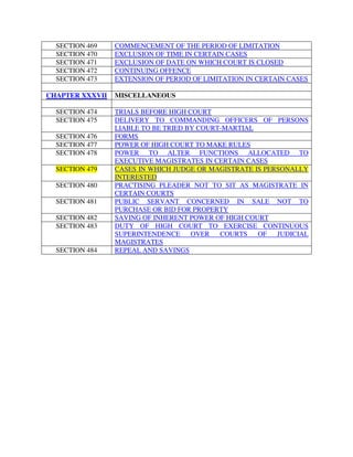 SECTION 469 COMMENCEMENT OF THE PERIOD OF LIMITATION
SECTION 470 EXCLUSION OF TIME IN CERTAIN CASES
SECTION 471 EXCLUSION OF DATE ON WHICH COURT IS CLOSED
SECTION 472 CONTINUING OFFENCE
SECTION 473 EXTENSION OF PERIOD OF LIMITATION IN CERTAIN CASES
CHAPTER XXXVII MISCELLANEOUS
SECTION 474 TRIALS BEFORE HIGH COURT
SECTION 475 DELIVERY TO COMMANDING OFFICERS OF PERSONS
LIABLE TO BE TRIED BY COURT-MARTIAL
SECTION 476 FORMS
SECTION 477 POWER OF HIGH COURT TO MAKE RULES
SECTION 478 POWER TO ALTER FUNCTIONS ALLOCATED TO
EXECUTIVE MAGISTRATES IN CERTAIN CASES
SECTION 479 CASES IN WHICH JUDGE OR MAGISTRATE IS PERSONALLY
INTERESTED
SECTION 480 PRACTISING PLEADER NOT TO SIT AS MAGISTRATE IN
CERTAIN COURTS
SECTION 481 PUBLIC SERVANT CONCERNED IN SALE NOT TO
PURCHASE OR BID FOR PROPERTY
SECTION 482 SAVING OF INHERENT POWER OF HIGH COURT
SECTION 483 DUTY OF HIGH COURT TO EXERCISE CONTINUOUS
SUPERINTENDENCE OVER COURTS OF JUDICIAL
MAGISTRATES
SECTION 484 REPEAL AND SAVINGS
 