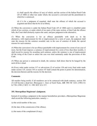 (c) shall specify the offence (if any) of which, and the section of the Indian Penal Code
(45 of 1860) or other law under which, the accused is convicted and the punishment to
which he is sentenced;
(d) if it be a judgment of acquittal, shall state the offence of which the accused is
acquitted and direct that he be set at liberty.
(2) When the conviction is under the Indian Penal Code (45 of 1860) and it is doubtful under
which of two sections, or under which of two parts of the same section, of that Code the offence
falls, the Court shall distinctly express the same, and pass judgment in the alternative.
(3) When the conviction is for an offence punishable with dealt or, in the
alternative, with imprisonment for life or imprisonment for a term of years, the judgment shall
state the reasons for the sentence awarded, and, in the case of sentence of death, the special
reasons for such sentence.
(4) When the conviction is for an offence punishable with imprisonment for a term of one year of
more, but the Court imposes a sentence of imprisonment for a term of less than three months, it
shall record its reasons for awarding such sentence, unless the sentence is one of imprisonment
till the rising of the Court or unless the case was tried summarily under the provisions of this
Code.
(5) When any person is sentenced to death, the sentence shall direct that he be hanged by the
neck till he is dead.
(6) Every order under section 117 or sub-section (2) of section 138 and every final order made
under section 125, section 145 or section 147 shall contain the point or points for determination,
the decision thereon and the reasons for the decision.
Comments
All murders being terrific if all murderers are to be sentenced with death sentence, section 354
(3) will become a dead law; Muniappan v. State of Tamil Nadu, AIR 1981 SC 1221; (1981) Cr
LJ 726: (1981) 3 SCC 11: 1981 SCC (Cr) 317.
355. Metropolitan Magistrate's Judgment.
Instead of recording a judgment in the manner hereinbefore provided, a Metropolitan Magistrate
shall record the following particulars, namely:—
(a) the serial number of the case;
(b) the date of the commission of the offence;
(c) the name of the complainant (if any);
 